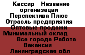 Кассир › Название организации ­ Перспектива Плюс › Отрасль предприятия ­ Оптовые продажи › Минимальный оклад ­ 40 000 - Все города Работа » Вакансии   . Ленинградская обл.